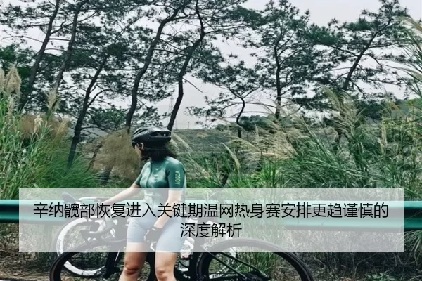辛纳髋部恢复进入关键期温网热身赛安排更趋谨慎的深度解析